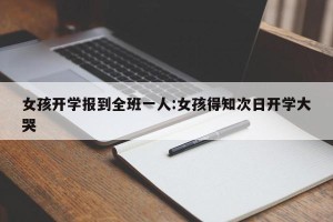 女孩开学报到全班一人:女孩得知次日开学大哭