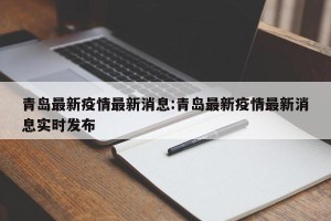 青岛最新疫情最新消息:青岛最新疫情最新消息实时发布