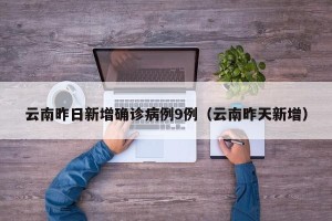 云南昨日新增确诊病例9例（云南昨天新增）