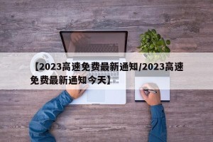 【2023高速免费最新通知/2023高速免费最新通知今天】