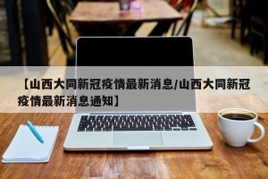 【山西大同新冠疫情最新消息/山西大同新冠疫情最新消息通知】