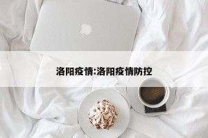 洛阳疫情:洛阳疫情防控