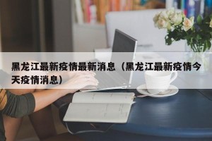 黑龙江最新疫情最新消息（黑龙江最新疫情今天疫情消息）