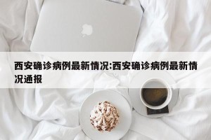 西安确诊病例最新情况:西安确诊病例最新情况通报