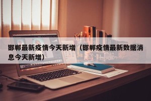 邯郸最新疫情今天新增（邯郸疫情最新数据消息今天新增）