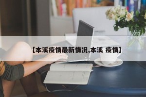 【本溪疫情最新情况,本溪 疫情】