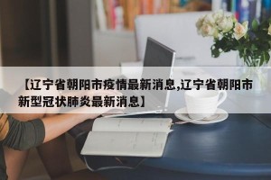 【辽宁省朝阳市疫情最新消息,辽宁省朝阳市新型冠状肺炎最新消息】