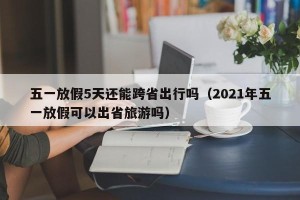 五一放假5天还能跨省出行吗（2021年五一放假可以出省旅游吗）