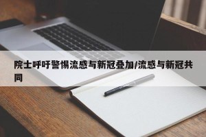 院士呼吁警惕流感与新冠叠加/流感与新冠共同