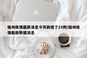 福州疫情最新消息今天新增了15例/福州疫情最新数据消息