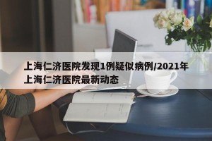 上海仁济医院发现1例疑似病例/2021年上海仁济医院最新动态