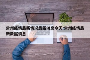 常州疫情最新情况最新消息今天:常州疫情最新数据消息