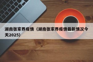湖南张家界疫情（湖南张家界疫情最新情况今天2025）