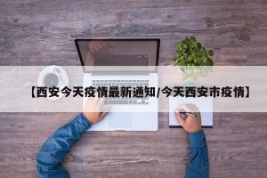 【西安今天疫情最新通知/今天西安市疫情】