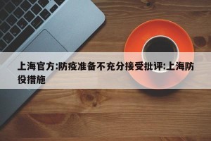 上海官方:防疫准备不充分接受批评:上海防役措施