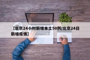 【北京24小时新增本土50例/北京24日新增疫情】
