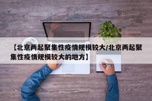 【北京两起聚集性疫情规模较大/北京两起聚集性疫情规模较大的地方】