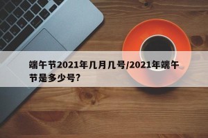端午节2021年几月几号/2021年端午节是多少号?
