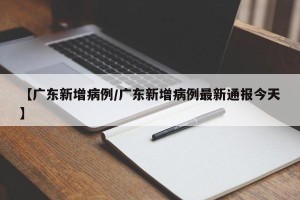 【广东新增病例/广东新增病例最新通报今天】