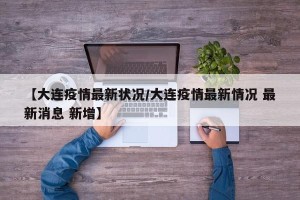 【大连疫情最新状况/大连疫情最新情况 最新消息 新增】