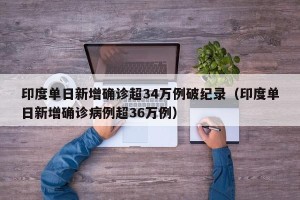 印度单日新增确诊超34万例破纪录（印度单日新增确诊病例超36万例）