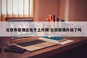 北京市疫情还处于上升期:北京疫情升级了吗