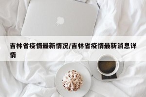 吉林省疫情最新情况/吉林省疫情最新消息详情