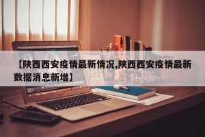 【陕西西安疫情最新情况,陕西西安疫情最新数据消息新增】
