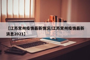 【江苏常州疫情最新情况/江苏常州疫情最新消息2021】