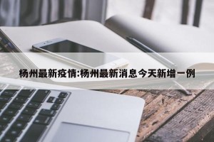 杨州最新疫情:杨州最新消息今天新增一例