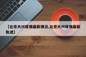 【北京大兴疫情最新情况,北京大兴疫情最新轨迹】
