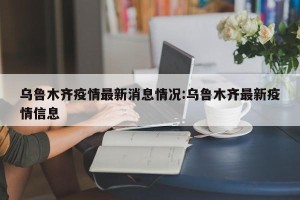 乌鲁木齐疫情最新消息情况:乌鲁木齐最新疫情信息