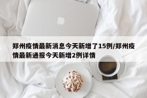 郑州疫情最新消息今天新增了15例/郑州疫情最新通报今天新增2例详情