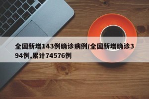 全国新增143例确诊病例/全国新增确诊394例,累计74576例