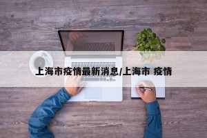上海市疫情最新消息/上海市 疫情