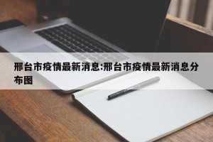 邢台市疫情最新消息:邢台市疫情最新消息分布图