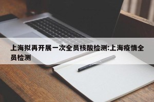 上海拟再开展一次全员核酸检测:上海疫情全员检测