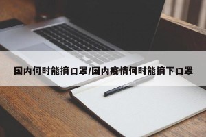 国内何时能摘口罩/国内疫情何时能摘下口罩