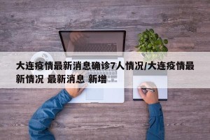 大连疫情最新消息确诊7人情况/大连疫情最新情况 最新消息 新增