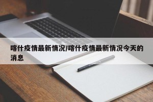 喀什疫情最新情况/喀什疫情最新情况今天的消息