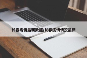 长春疫情最新数据/长春疫情情况最新
