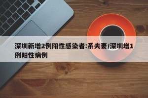 深圳新增2例阳性感染者:系夫妻/深圳增1例阳性病例