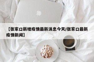 【张家口新增疫情最新消息今天/张家口最新疫情新闻】