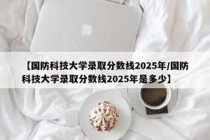 【国防科技大学录取分数线2025年/国防科技大学录取分数线2025年是多少】