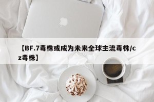 【BF.7毒株或成为未来全球主流毒株/cz毒株】