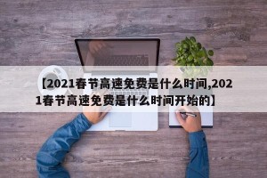 【2021春节高速免费是什么时间,2021春节高速免费是什么时间开始的】