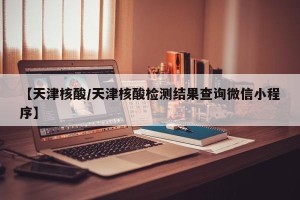 【天津核酸/天津核酸检测结果查询微信小程序】