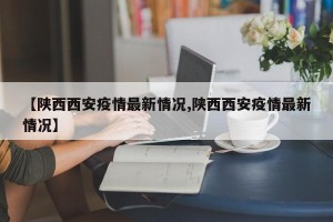 【陕西西安疫情最新情况,陕西西安疫情最新情况】