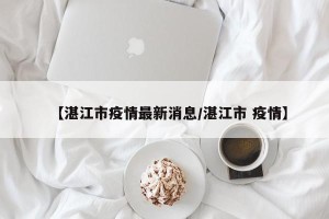 【湛江市疫情最新消息/湛江市 疫情】