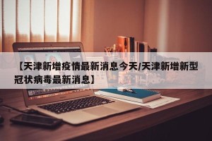 【天津新增疫情最新消息今天/天津新增新型冠状病毒最新消息】